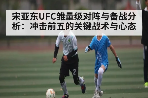 宋亚东UFC雏量级对阵与备战分析：冲击前五的关键战术与心态 - kaiyun