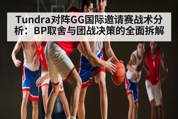 Tundra对阵GG国际邀请赛战术分析：BP取舍与团战决策的全面拆解 - kaiyun